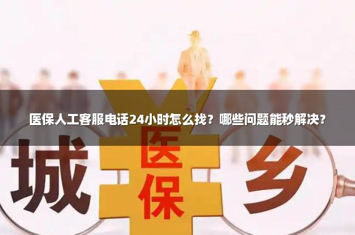 医保人工客服电话24小时怎么找？哪些问题能秒解决？